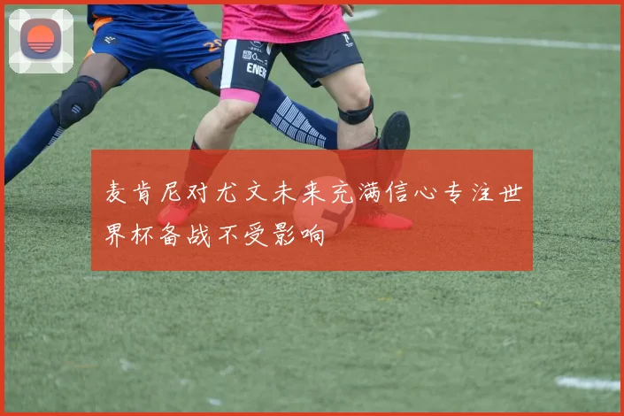 麦肯尼对尤文未来充满信心专注世界杯备战不受影响