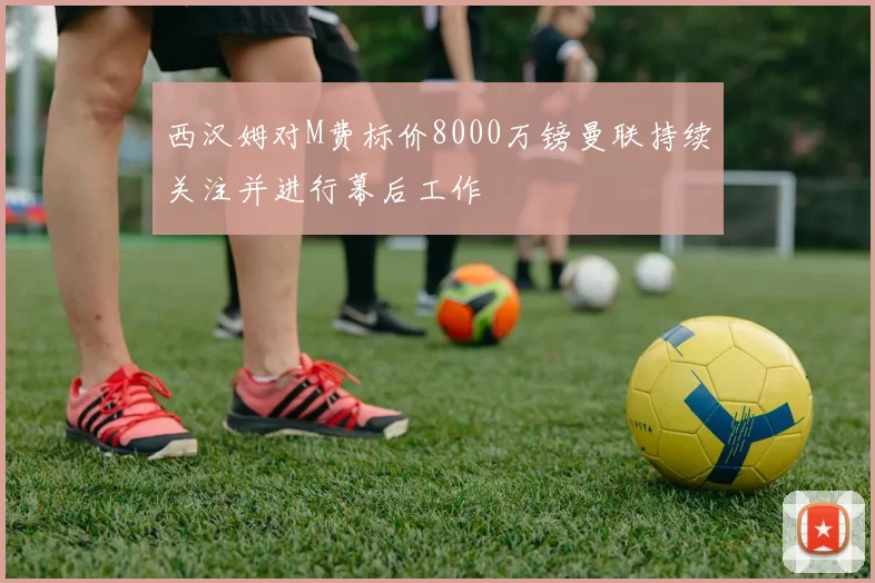 西汉姆对M费标价8000万镑曼联持续关注并进行幕后工作