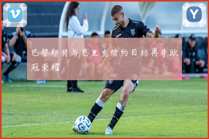 巴黎即将与恩里克续约目标再夺欧冠荣耀
