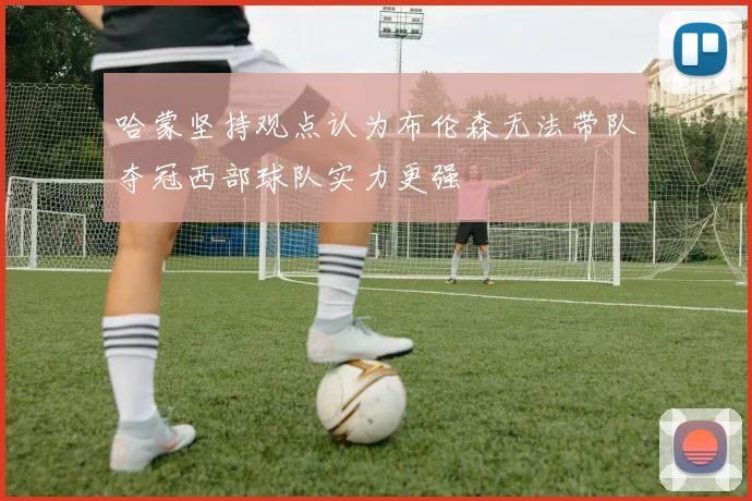 哈蒙坚持观点认为布伦森无法带队夺冠西部球队实力更强