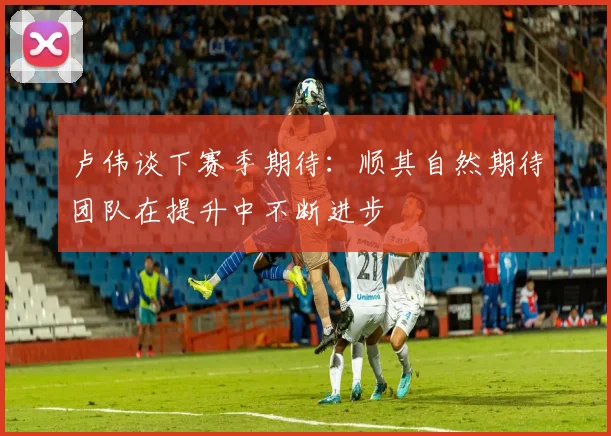 卢伟谈下赛季期待：顺其自然期待团队在提升中不断进步