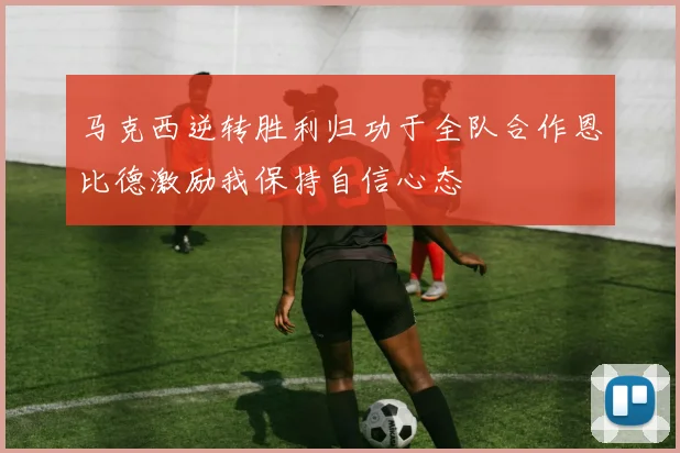 马克西逆转胜利归功于全队合作恩比德激励我保持自信心态