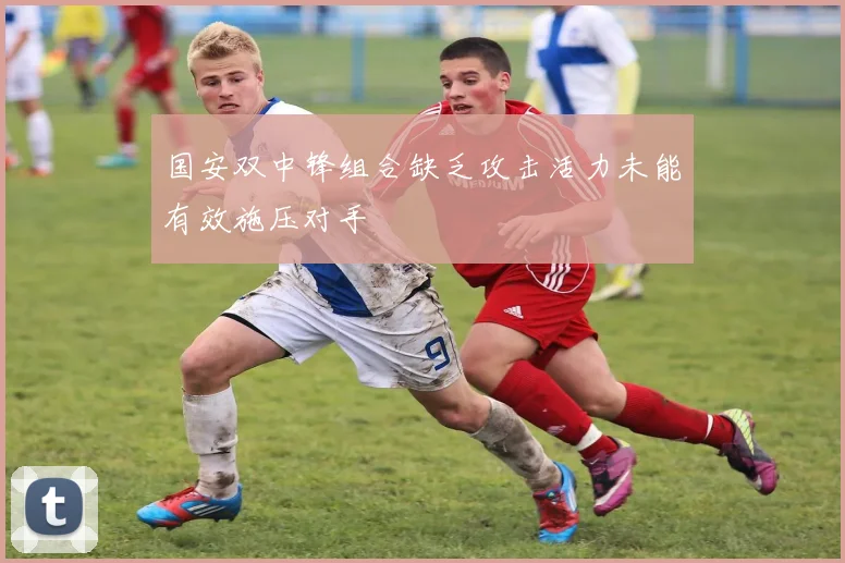 国安双中锋组合缺乏攻击活力未能有效施压对手