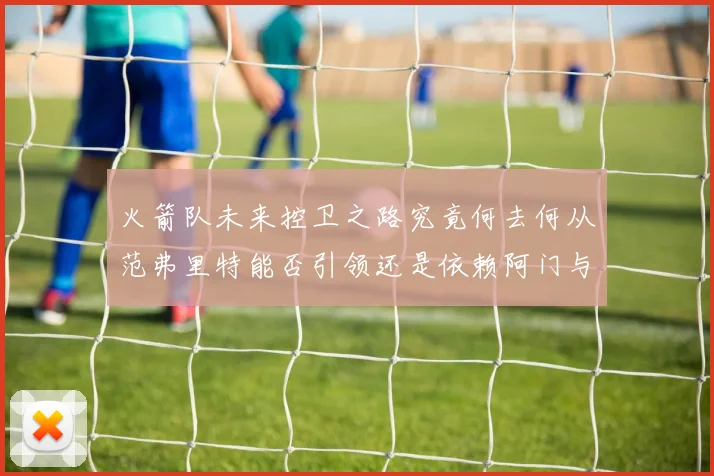 火箭队未来控卫之路究竟何去何从范弗里特能否引领还是依赖阿门与谢泼德