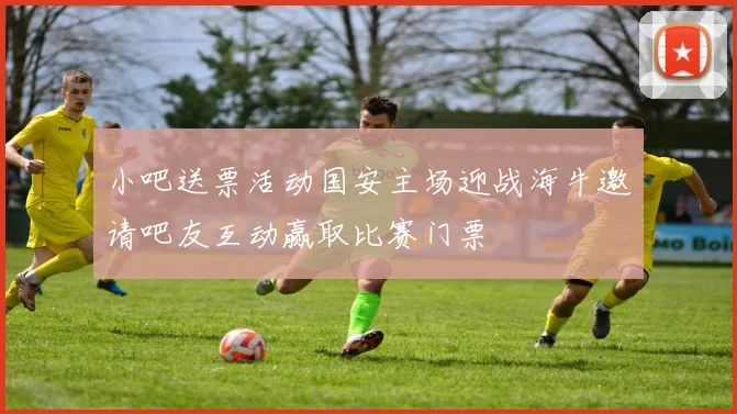 小吧送票活动国安主场迎战海牛邀请吧友互动赢取比赛门票