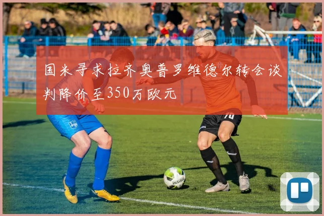 国米寻求拉齐奥普罗维德尔转会谈判降价至350万欧元