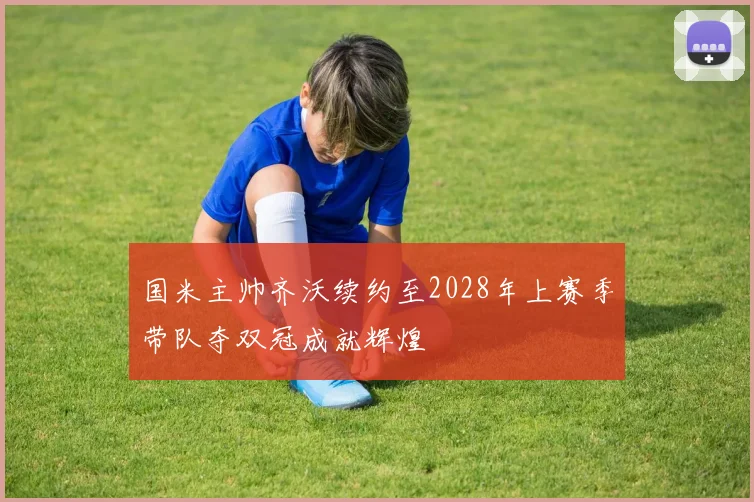 国米主帅齐沃续约至2028年上赛季带队夺双冠成就辉煌